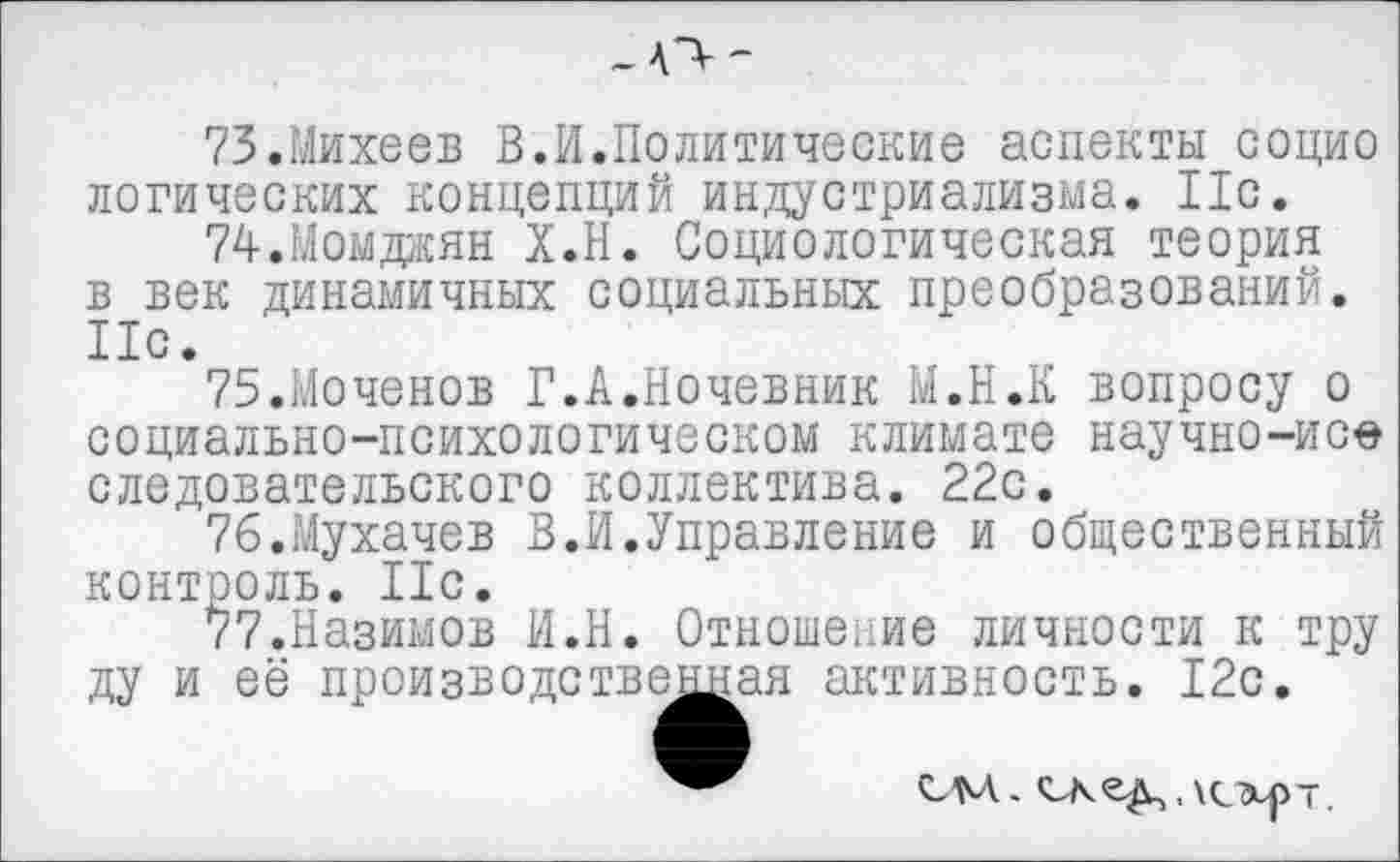 ﻿-О—
73.	Михеев В.И.Политические аспекты социо логических концепций индустриализма. 11с.
74.	Момджян Х.Н. Социологическая теория в век динамичных социальных преобразований. 11с.
75.	Моченов Г.А.Ночевник М.Н.К вопросу о
социально-психологическом климате научно-исе следовательского коллектива. 22с.
76.	Мухачев В.И.Управление и общественный контроль. 11с.
77.	Назимов И.Н. Отношение личности к тру
ду и её производственная активность. 12с.
СМ.